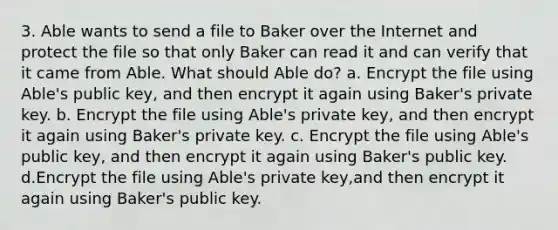 3. Able wants to send a file to Baker over the Internet and protect the file so that only Baker can read it and can verify that it came from Able. What should Able do? a. Encrypt the file using Able's public key, and then encrypt it again using Baker's private key. b. Encrypt the file using Able's private key, and then encrypt it again using Baker's private key. c. Encrypt the file using Able's public key, and then encrypt it again using Baker's public key. d.Encrypt the file using Able's private key,and then encrypt it again using Baker's public key.