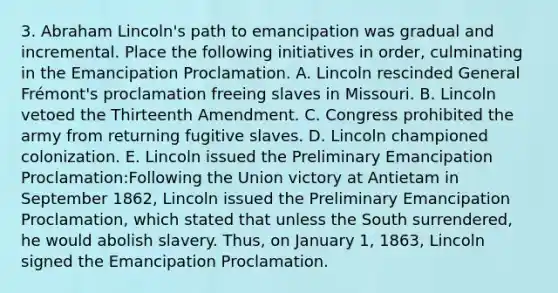 3. Abraham Lincoln's path to emancipation was gradual and incremental. Place the following initiatives in order, culminating in the Emancipation Proclamation. A. Lincoln rescinded General Frémont's proclamation freeing slaves in Missouri. B. Lincoln vetoed the Thirteenth Amendment. C. Congress prohibited the army from returning fugitive slaves. D. Lincoln championed colonization. E. Lincoln issued the Preliminary Emancipation Proclamation:Following the Union victory at Antietam in September 1862, Lincoln issued the Preliminary Emancipation Proclamation, which stated that unless the South surrendered, he would abolish slavery. Thus, on January 1, 1863, Lincoln signed the Emancipation Proclamation.