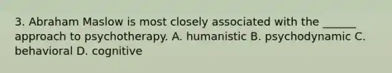 3. Abraham Maslow is most closely associated with the ______ approach to psychotherapy. A. humanistic B. psychodynamic C. behavioral D. cognitive