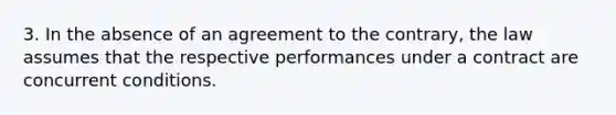 3. In the absence of an agreement to the contrary, the law assumes that the respective performances under a contract are concurrent conditions.