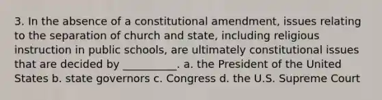 3. In the absence of a constitutional amendment, issues relating to the separation of church and state, including religious instruction in public schools, are ultimately constitutional issues that are decided by __________. a. the President of the United States b. state governors c. Congress d. the U.S. Supreme Court