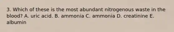 3. Which of these is the most abundant nitrogenous waste in the blood? A. uric acid. B. ammonia C. ammonia D. creatinine E. albumin