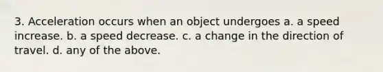 3. Acceleration occurs when an object undergoes a. a speed increase. b. a speed decrease. c. a change in the direction of travel. d. any of the above.