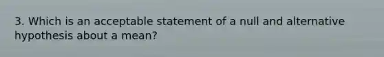 3. Which is an acceptable statement of a null and alternative hypothesis about a mean?