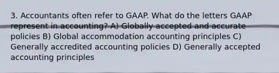 3. Accountants often refer to GAAP. What do the letters GAAP represent in accounting? A) Globally accepted and accurate policies B) Global accommodation accounting principles C) Generally accredited accounting policies D) <a href='https://www.questionai.com/knowledge/kwjD9YtMH2-generally-accepted-accounting-principles' class='anchor-knowledge'>generally accepted accounting principles</a>