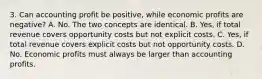 3. Can accounting profit be positive, while economic profits are negative? A. No. The two concepts are identical. B. Yes, if total revenue covers opportunity costs but not explicit costs. C. Yes, if total revenue covers explicit costs but not opportunity costs. D. No. Economic profits must always be larger than accounting profits.