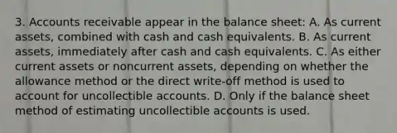 3. Accounts receivable appear in the balance sheet: A. As current assets, combined with cash and cash equivalents. B. As current assets, immediately after cash and cash equivalents. C. As either current assets or noncurrent assets, depending on whether the allowance method or the direct write-off method is used to account for uncollectible accounts. D. Only if the balance sheet method of estimating uncollectible accounts is used.