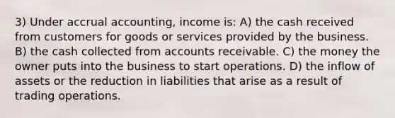 3) Under accrual accounting, income is: A) the cash received from customers for goods or services provided by the business. B) the cash collected from accounts receivable. C) the money the owner puts into the business to start operations. D) the inflow of assets or the reduction in liabilities that arise as a result of trading operations.