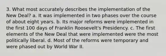 3. What most accurately describes the implementation of the New Deal? a. It was implemented in two phases over the course of about eight years. b. Its major reforms were implemented in the first 100 days of Franklin Roosevelt's Presidency. c. The first elements of the New Deal that were implemented were the most politically liberal. d. Most of the reforms were temporary and were phased out by World War II.