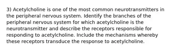 3) Acetylcholine is one of the most common neurotransmitters in the peripheral nervous system. Identify the branches of the peripheral nervous system for which acetylcholine is the neurotransmitter and describe the receptors responsible for responding to acetylcholine. Include the mechanisms whereby these receptors transduce the response to acetylcholine.