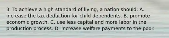 3. To achieve a high standard of living, a nation should: A. increase the tax deduction for child dependents. B. promote economic growth. C. use less capital and more labor in the production process. D. increase welfare payments to the poor.