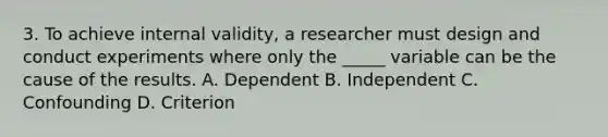 3. To achieve internal validity, a researcher must design and conduct experiments where only the _____ variable can be the cause of the results. A. Dependent B. Independent C. Confounding D. Criterion