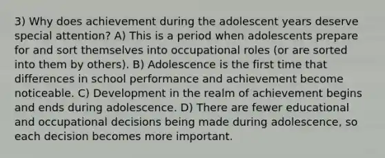 3) Why does achievement during the adolescent years deserve special attention? A) This is a period when adolescents prepare for and sort themselves into occupational roles (or are sorted into them by others). B) Adolescence is the first time that differences in school performance and achievement become noticeable. C) Development in the realm of achievement begins and ends during adolescence. D) There are fewer educational and occupational decisions being made during adolescence, so each decision becomes more important.