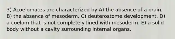 3) Acoelomates are characterized by A) the absence of a brain. B) the absence of mesoderm. C) deuterostome development. D) a coelom that is not completely lined with mesoderm. E) a solid body without a cavity surrounding internal organs.