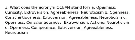 3. What does the acronym OCEAN stand for? a. Openness, Curiosity, Extroversion, Agreeableness, Neuroticism b. Openness, Conscientiousness, Extroversion, Agreeableness, Neuroticism c. Openness, Conscientiousness, Extroversion, Actions, Neuroticism d. Openness, Competence, Extroversion, Agreeableness, Neuroticism