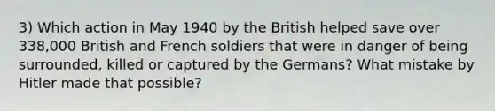 3) Which action in May 1940 by the British helped save over 338,000 British and French soldiers that were in danger of being surrounded, killed or captured by the Germans? What mistake by Hitler made that possible?