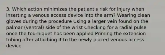 3. Which action minimizes the patient's risk for injury when inserting a venous access device into the arm? Wearing clean gloves during the procedure Using a larger vein found on the palmar (ventral) side of the wrist Checking for a radial pulse once the tourniquet has been applied Priming the extension tubing after attaching it to the newly placed venous access device