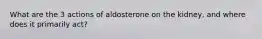 What are the 3 actions of aldosterone on the kidney, and where does it primarily act?