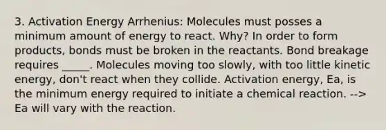 3. Activation Energy Arrhenius: Molecules must posses a minimum amount of energy to react. Why? In order to form products, bonds must be broken in the reactants. Bond breakage requires _____. Molecules moving too slowly, with too little kinetic energy, don't react when they collide. Activation energy, Ea, is the minimum energy required to initiate a chemical reaction. --> Ea will vary with the reaction.