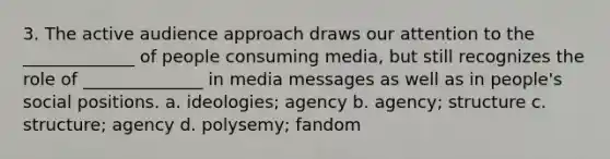 3. The active audience approach draws our attention to the _____________ of people consuming media, but still recognizes the role of ______________ in media messages as well as in people's social positions. a. ideologies; agency b. agency; structure c. structure; agency d. polysemy; fandom