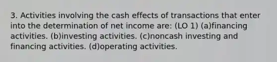 3. Activities involving the cash effects of transactions that enter into the determination of net income are: (LO 1) (a)financing activities. (b)investing activities. (c)noncash investing and financing activities. (d)operating activities.