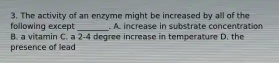 3. The activity of an enzyme might be increased by all of the following except ________. A. increase in substrate concentration B. a vitamin C. a 2-4 degree increase in temperature D. the presence of lead