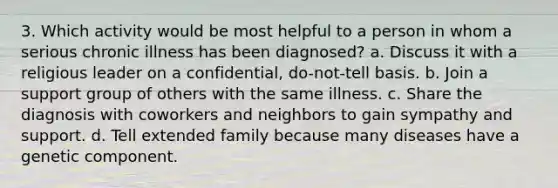 3. Which activity would be most helpful to a person in whom a serious chronic illness has been diagnosed? a. Discuss it with a religious leader on a confidential, do-not-tell basis. b. Join a support group of others with the same illness. c. Share the diagnosis with coworkers and neighbors to gain sympathy and support. d. Tell extended family because many diseases have a genetic component.