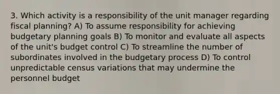 3. Which activity is a responsibility of the unit manager regarding fiscal planning? A) To assume responsibility for achieving budgetary planning goals B) To monitor and evaluate all aspects of the unit's budget control C) To streamline the number of subordinates involved in the budgetary process D) To control unpredictable census variations that may undermine the personnel budget