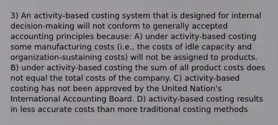 3) An activity-based costing system that is designed for internal decision-making will not conform to generally accepted accounting principles because: A) under activity-based costing some manufacturing costs (i.e., the costs of idle capacity and organization-sustaining costs) will not be assigned to products. B) under activity-based costing the sum of all product costs does not equal the total costs of the company. C) activity-based costing has not been approved by the United Nation's International Accounting Board. D) activity-based costing results in less accurate costs than more traditional costing methods