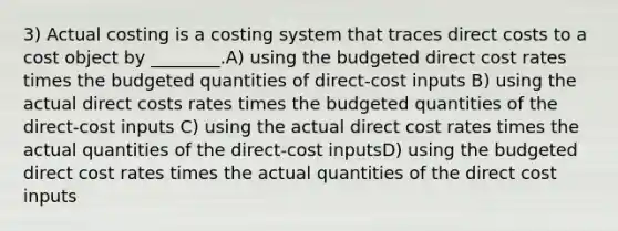 3) Actual costing is a costing system that traces direct costs to a cost object by ________.A) using the budgeted direct cost rates times the budgeted quantities of direct-cost inputs B) using the actual direct costs rates times the budgeted quantities of the direct-cost inputs C) using the actual direct cost rates times the actual quantities of the direct-cost inputsD) using the budgeted direct cost rates times the actual quantities of the direct cost inputs