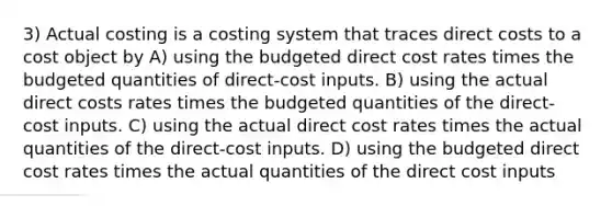 3) Actual costing is a costing system that traces direct costs to a cost object by A) using the budgeted direct cost rates times the budgeted quantities of direct-cost inputs. B) using the actual direct costs rates times the budgeted quantities of the direct-cost inputs. C) using the actual direct cost rates times the actual quantities of the direct-cost inputs. D) using the budgeted direct cost rates times the actual quantities of the direct cost inputs