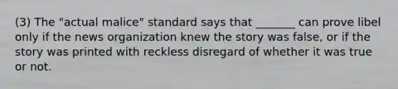 (3) The "actual malice" standard says that _______ can prove libel only if the news organization knew the story was false, or if the story was printed with reckless disregard of whether it was true or not.