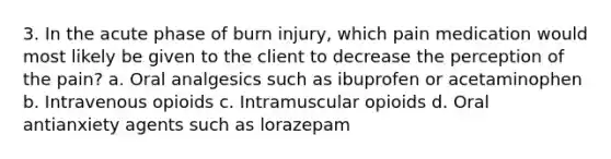 3. In the acute phase of burn injury, which pain medication would most likely be given to the client to decrease the perception of the pain? a. Oral analgesics such as ibuprofen or acetaminophen b. Intravenous opioids c. Intramuscular opioids d. Oral antianxiety agents such as lorazepam