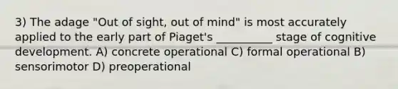 3) The adage "Out of sight, out of mind" is most accurately applied to the early part of Piaget's __________ stage of cognitive development. A) concrete operational C) formal operational B) sensorimotor D) preoperational