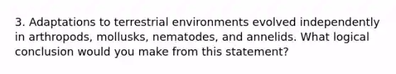 3. Adaptations to terrestrial environments evolved independently in arthropods, mollusks, nematodes, and annelids. What logical conclusion would you make from this statement?