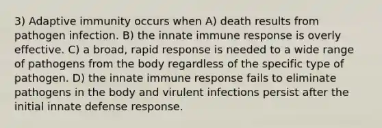 3) Adaptive immunity occurs when A) death results from pathogen infection. B) the innate immune response is overly effective. C) a broad, rapid response is needed to a wide range of pathogens from the body regardless of the specific type of pathogen. D) the innate immune response fails to eliminate pathogens in the body and virulent infections persist after the initial innate defense response.