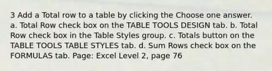 3 Add a Total row to a table by clicking the Choose one answer. a. Total Row check box on the TABLE TOOLS DESIGN tab. b. Total Row check box in the Table Styles group. c. Totals button on the TABLE TOOLS TABLE STYLES tab. d. Sum Rows check box on the FORMULAS tab. Page: Excel Level 2, page 76