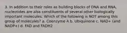 3. In addition to their roles as building blocks of DNA and RNA, nucleotides are also constituents of several other biologically important molecules. Which of the following is NOT among this group of molecules? a. Coenzyme A b. Ubiquinone c. NAD+ (and NADP+) d. FAD and FADH2