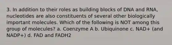 3. In addition to their roles as building blocks of DNA and RNA, nucleotides are also constituents of several other biologically important molecules. Which of the following is NOT among this group of molecules? a. Coenzyme A b. Ubiquinone c. NAD+ (and NADP+) d. FAD and FADH2