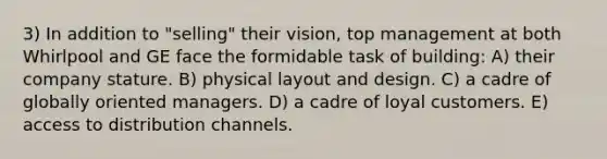 3) In addition to "selling" their vision, top management at both Whirlpool and GE face the formidable task of building: A) their company stature. B) physical layout and design. C) a cadre of globally oriented managers. D) a cadre of loyal customers. E) access to distribution channels.