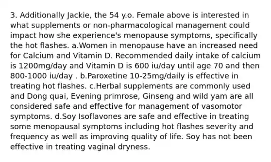 3. Additionally Jackie, the 54 y.o. Female above is interested in what supplements or non-pharmacological management could impact how she experience's menopause symptoms, specifically the hot flashes. a.Women in menopause have an increased need for Calcium and Vitamin D. Recommended daily intake of calcium is 1200mg/day and Vitamin D is 600 iu/day until age 70 and then 800-1000 iu/day . b.Paroxetine 10-25mg/daily is effective in treating hot flashes. c.Herbal supplements are commonly used and Dong quai, Evening primrose, Ginseng and wild yam are all considered safe and effective for management of vasomotor symptoms. d.Soy Isoflavones are safe and effective in treating some menopausal symptoms including hot flashes severity and frequency as well as improving quality of life. Soy has not been effective in treating vaginal dryness.