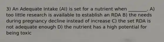 3) An Adequate Intake (AI) is set for a nutrient when ________. A) too little research is available to establish an RDA B) the needs during pregnancy decline instead of increase C) the set RDA is not adequate enough D) the nutrient has a high potential for being toxic