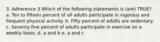 3. Adherence 3 Which of the following statements is (are) TRUE? a. Ten to fifteen percent of all adults participate in vigorous and frequent physical activity. b. Fifty percent of adults are sedentary. c. Seventy-five percent of adults participate in exercise on a weekly basis. d. a and b e. a and c