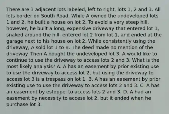 There are 3 adjacent lots labeled, left to right, lots 1, 2 and 3. All lots border on South Road. While A owned the undeveloped lots 1 and 2, he built a house on lot 2. To avoid a very steep hill, however, he built a long, expensive driveway that entered lot 1, snaked around the hill, entered lot 2 from lot 1, and ended at the garage next to his house on lot 2. While consistently using the driveway, A sold lot 1 to B. The deed made no mention of the driveway. Then A bought the undeveloped lot 3. A would like to continue to use the driveway to access lots 2 and 3. What is the most likely analysis? A. A has an easement by prior existing use to use the driveway to access lot 2, but using the driveway to access lot 3 is a trespass on lot 1. B. A has an easement by prior existing use to use the driveway to access lots 2 and 3. C. A has an easement by estoppel to access lots 2 and 3. D. A had an easement by necessity to access lot 2, but it ended when he purchase lot 3.