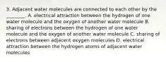 3. Adjacent water molecules are connected to each other by the ________. A. electrical attraction between the hydrogen of one water molecule and the oxygen of another water molecule B. sharing of electrons between the hydrogen of one water molecule and the oxygen of another water molecule C. sharing of electrons between adjacent oxygen molecules D. electrical attraction between the hydrogen atoms of adjacent water molecules