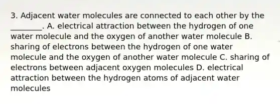 3. Adjacent water molecules are connected to each other by the ________. A. electrical attraction between the hydrogen of one water molecule and the oxygen of another water molecule B. sharing of electrons between the hydrogen of one water molecule and the oxygen of another water molecule C. sharing of electrons between adjacent oxygen molecules D. electrical attraction between the hydrogen atoms of adjacent water molecules