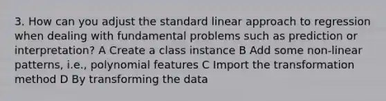 3. How can you adjust the standard linear approach to regression when dealing with fundamental problems such as prediction or interpretation? A Create a class instance B Add some non-linear patterns, i.e., polynomial features C Import the transformation method D By transforming the data