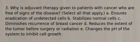 3. Why is adjuvant therapy given to patients with cancer who are free of signs of the disease? (Select all that apply.) a. Ensures eradication of undetected cells b. Stabilizes normal cells c. Diminishes recurrence of breast cancer d. Reduces the extent of the tumor before surgery or radiation e. Changes the pH of the system to inhibit cell growth