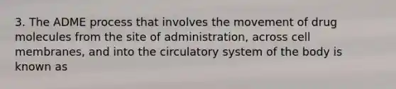 3. The ADME process that involves the movement of drug molecules from the site of administration, across cell membranes, and into the circulatory system of the body is known as