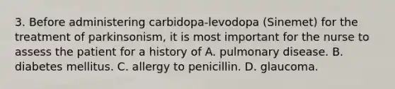 3. Before administering carbidopa-levodopa (Sinemet) for the treatment of parkinsonism, it is most important for the nurse to assess the patient for a history of A. pulmonary disease. B. diabetes mellitus. C. allergy to penicillin. D. glaucoma.